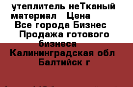 утеплитель неТканый материал › Цена ­ 100 - Все города Бизнес » Продажа готового бизнеса   . Калининградская обл.,Балтийск г.